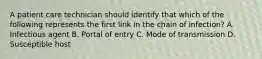 A patient care technician should identify that which of the following represents the first link in the chain of infection? A. Infectious agent B. Portal of entry C. Mode of transmission D. Susceptible host