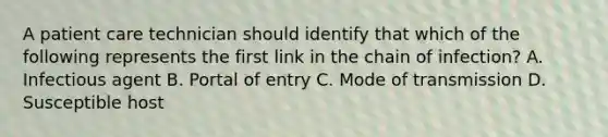 A patient care technician should identify that which of the following represents the first link in the chain of infection? A. Infectious agent B. Portal of entry C. Mode of transmission D. Susceptible host