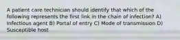 A patient care technician should identify that which of the following represents the first link in the chain of infection? A) Infectious agent B) Portal of entry C) Mode of transmission D) Susceptible host