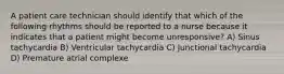 A patient care technician should identify that which of the following rhythms should be reported to a nurse because it indicates that a patient might become unresponsive? A) Sinus tachycardia B) Ventricular tachycardia C) Junctional tachycardia D) Premature atrial complexe