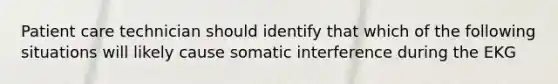 Patient care technician should identify that which of the following situations will likely cause somatic interference during the EKG