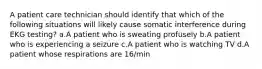 A patient care technician should identify that which of the following situations will likely cause somatic interference during EKG testing? a.A patient who is sweating profusely b.A patient who is experiencing a seizure c.A patient who is watching TV d.A patient whose respirations are 16/min