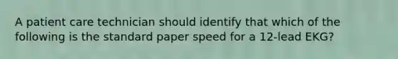 A patient care technician should identify that which of the following is the standard paper speed for a 12-lead EKG?