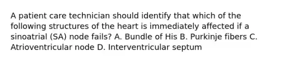 A patient care technician should identify that which of the following structures of the heart is immediately affected if a sinoatrial (SA) node fails? A. Bundle of His B. Purkinje fibers C. Atrioventricular node D. Interventricular septum