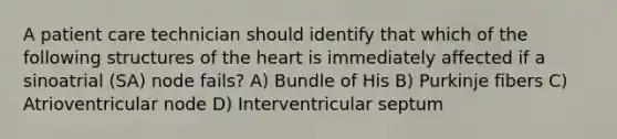 A patient care technician should identify that which of the following structures of the heart is immediately affected if a sinoatrial (SA) node fails? A) Bundle of His B) Purkinje fibers C) Atrioventricular node D) Interventricular septum