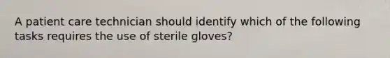 A patient care technician should identify which of the following tasks requires the use of sterile gloves?