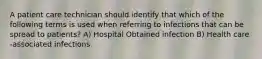 A patient care technician should identify that which of the following terms is used when referring to infections that can be spread to patients? A) Hospital Obtained infection B) Health care -associated infections