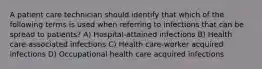 A patient care technician should identify that which of the following terms is used when referring to infections that can be spread to patients? A) Hospital-attained infections B) Health care-associated infections C) Health care-worker acquired infections D) Occupational health care acquired infections