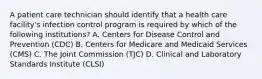 A patient care technician should identify that a health care facility's infection control program is required by which of the following institutions? A. Centers for Disease Control and Prevention (CDC) B. Centers for Medicare and Medicaid Services (CMS) C. The Joint Commission (TJC) D. Clinical and Laboratory Standards Institute (CLSI)