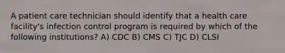 A patient care technician should identify that a health care facility's infection control program is required by which of the following institutions? A) CDC B) CMS C) TJC D) CLSI