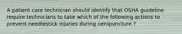 A patient care technician should identify that OSHA guideline require technicians to take which of the following actions to prevent needlestick injuries during uenipuncture ?