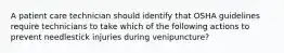 A patient care technician should identify that OSHA guidelines require technicians to take which of the following actions to prevent needlestick injuries during venipuncture?