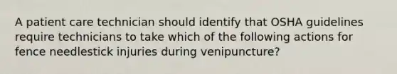 A patient care technician should identify that OSHA guidelines require technicians to take which of the following actions for fence needlestick injuries during venipuncture?