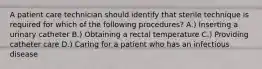 A patient care technician should identify that sterile technique is required for which of the following procedures? A.) Inserting a urinary catheter B.) Obtaining a rectal temperature C.) Providing catheter care D.) Caring for a patient who has an infectious disease