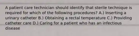 A patient care technician should identify that sterile technique is required for which of the following procedures? A.) Inserting a urinary catheter B.) Obtaining a rectal temperature C.) Providing catheter care D.) Caring for a patient who has an infectious disease