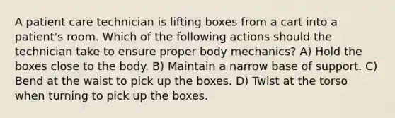 A patient care technician is lifting boxes from a cart into a patient's room. Which of the following actions should the technician take to ensure proper body mechanics? A) Hold the boxes close to the body. B) Maintain a narrow base of support. C) Bend at the waist to pick up the boxes. D) Twist at the torso when turning to pick up the boxes.