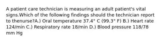 A patient care technician is measuring an adult patient's vital signs.Which of the following findings should the technician report to thenurse?A.) Oral temperature 37.4° C (99.3° F) B.) Heart rate 124/min C.) Respiratory rate 18/min D.) Blood pressure 118/78 mm Hg