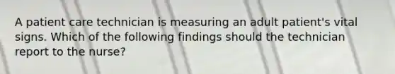 A patient care technician is measuring an adult patient's vital signs. Which of the following findings should the technician report to the nurse?