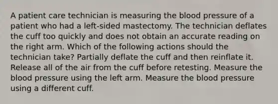 A patient care technician is measuring the blood pressure of a patient who had a left-sided mastectomy. The technician deflates the cuff too quickly and does not obtain an accurate reading on the right arm. Which of the following actions should the technician take? Partially deflate the cuff and then reinflate it. Release all of the air from the cuff before retesting. Measure the blood pressure using the left arm. Measure the blood pressure using a different cuff.