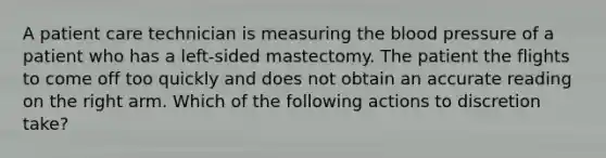 A patient care technician is measuring the blood pressure of a patient who has a left-sided mastectomy. The patient the flights to come off too quickly and does not obtain an accurate reading on the right arm. Which of the following actions to discretion take?