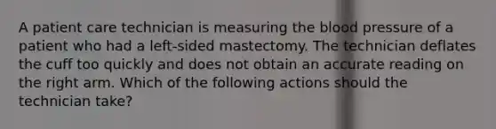 A patient care technician is measuring <a href='https://www.questionai.com/knowledge/k7oXMfj7lk-the-blood' class='anchor-knowledge'>the blood</a> pressure of a patient who had a left-sided mastectomy. The technician deflates the cuff too quickly and does not obtain an accurate reading on the right arm. Which of the following actions should the technician take?