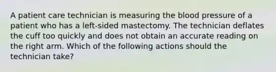 A patient care technician is measuring the blood pressure of a patient who has a left-sided mastectomy. The technician deflates the cuff too quickly and does not obtain an accurate reading on the right arm. Which of the following actions should the technician take?