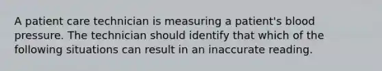 A patient care technician is measuring a patient's blood pressure. The technician should identify that which of the following situations can result in an inaccurate reading.