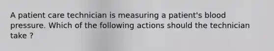 A patient care technician is measuring a patient's blood pressure. Which of the following actions should the technician take ?