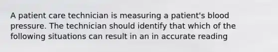 A patient care technician is measuring a patient's blood pressure. The technician should identify that which of the following situations can result in an in accurate reading