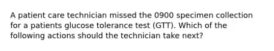 A patient care technician missed the 0900 specimen collection for a patients glucose tolerance test (GTT). Which of the following actions should the technician take next?