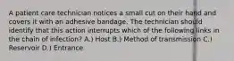 A patient care technician notices a small cut on their hand and covers it with an adhesive bandage. The technician should identify that this action interrupts which of the following links in the chain of infection? A.) Host B.) Method of transmission C.) Reservoir D.) Entrance