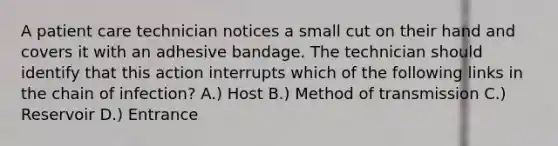 A patient care technician notices a small cut on their hand and covers it with an adhesive bandage. The technician should identify that this action interrupts which of the following links in the chain of infection? A.) Host B.) Method of transmission C.) Reservoir D.) Entrance