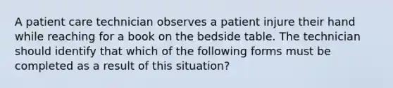 A patient care technician observes a patient injure their hand while reaching for a book on the bedside table. The technician should identify that which of the following forms must be completed as a result of this situation?