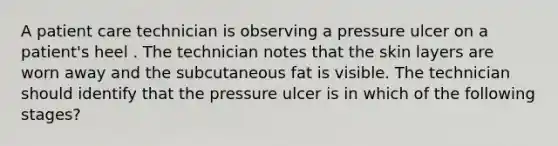 A patient care technician is observing a pressure ulcer on a patient's heel . The technician notes that the skin layers are worn away and the subcutaneous fat is visible. The technician should identify that the pressure ulcer is in which of the following stages?