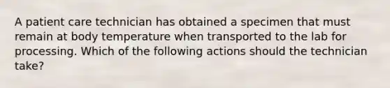 A patient care technician has obtained a specimen that must remain at body temperature when transported to the lab for processing. Which of the following actions should the technician take?