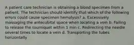 A patient care technician is obtaining a blood specimen from a patient. The technician should identify that which of the following errors could cause specimen hemolysis? a. Excessively massaging the antecubital space when locating a vein b. Failing to release the tourniquet within 1 min c. Redirecting the needle several times to locate a vein d. Transporting the tubes horizontally