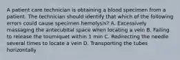 A patient care technician is obtaining a blood specimen from a patient. The technician should identify that which of the following errors could cause specimen hemolysis? A. Excessively massaging the antecubital space when locating a vein B. Failing to release the tourniquet within 1 min C. Redirecting the needle several times to locate a vein D. Transporting the tubes horizontally