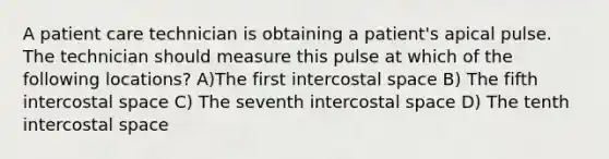 A patient care technician is obtaining a patient's apical pulse. The technician should measure this pulse at which of the following locations? A)The first intercostal space B) The fifth intercostal space C) The seventh intercostal space D) The tenth intercostal space