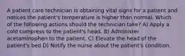 A patient care technician is obtaining vital signs for a patient and notices the patient's temperature is higher than normal. Which of the following actions should the technician take? A) Apply a cold compress to the patient's head. B) Administer acetaminophen to the patient. C) Elevate the head of the patient's bed D) Notify the nurse about the patient's condition.