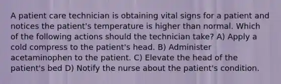 A patient care technician is obtaining vital signs for a patient and notices the patient's temperature is higher than normal. Which of the following actions should the technician take? A) Apply a cold compress to the patient's head. B) Administer acetaminophen to the patient. C) Elevate the head of the patient's bed D) Notify the nurse about the patient's condition.