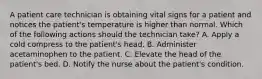 A patient care technician is obtaining vital signs for a patient and notices the patient's temperature is higher than normal. Which of the following actions should the technician take? A. Apply a cold compress to the patient's head. B. Administer acetaminophen to the patient. C. Elevate the head of the patient's bed. D. Notify the nurse about the patient's condition.