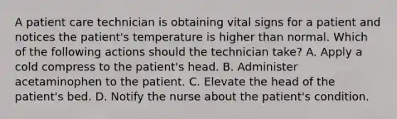 A patient care technician is obtaining vital signs for a patient and notices the patient's temperature is higher than normal. Which of the following actions should the technician take? A. Apply a cold compress to the patient's head. B. Administer acetaminophen to the patient. C. Elevate the head of the patient's bed. D. Notify the nurse about the patient's condition.