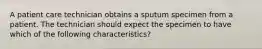 A patient care technician obtains a sputum specimen from a patient. The technician should expect the specimen to have which of the following characteristics?