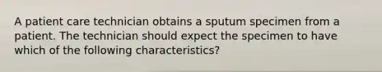 A patient care technician obtains a sputum specimen from a patient. The technician should expect the specimen to have which of the following characteristics?