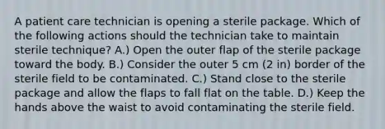 A patient care technician is opening a sterile package. Which of the following actions should the technician take to maintain sterile technique? A.) Open the outer flap of the sterile package toward the body. B.) Consider the outer 5 cm (2 in) border of the sterile field to be contaminated. C.) Stand close to the sterile package and allow the flaps to fall flat on the table. D.) Keep the hands above the waist to avoid contaminating the sterile field.