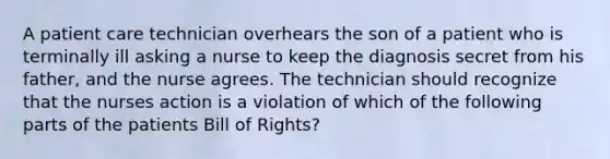 A patient care technician overhears the son of a patient who is terminally ill asking a nurse to keep the diagnosis secret from his father, and the nurse agrees. The technician should recognize that the nurses action is a violation of which of the following parts of the patients Bill of Rights?