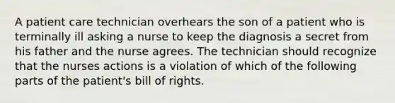 A patient care technician overhears the son of a patient who is terminally ill asking a nurse to keep the diagnosis a secret from his father and the nurse agrees. The technician should recognize that the nurses actions is a violation of which of the following parts of the patient's bill of rights.