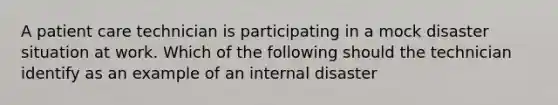 A patient care technician is participating in a mock disaster situation at work. Which of the following should the technician identify as an example of an internal disaster