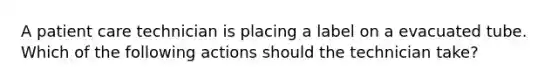 A patient care technician is placing a label on a evacuated tube. Which of the following actions should the technician take?