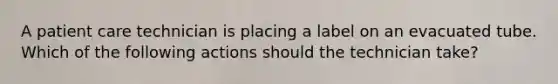 A patient care technician is placing a label on an evacuated tube. Which of the following actions should the technician take?